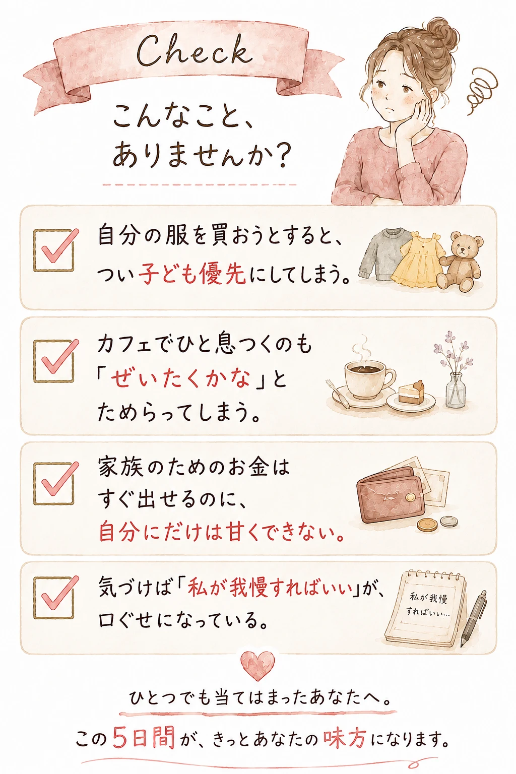 Check こんなこと、ありませんか？ — 自分の服を買おうとすると、つい子ども優先にしてしまう／カフェでひと息つくのも「ぜいたくかな」とためらってしまう／家族のためのお金はすぐ出せるのに、自分にだけは甘くできない／気づけば「私が我慢すればいい」が、口ぐせになっている。ひとつでも当てはまったあなたへ。この5日間が、きっとあなたの味方になります。